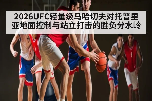 2026UFC轻量级马哈切夫对托普里亚地面控制与站立打击的胜负分水岭