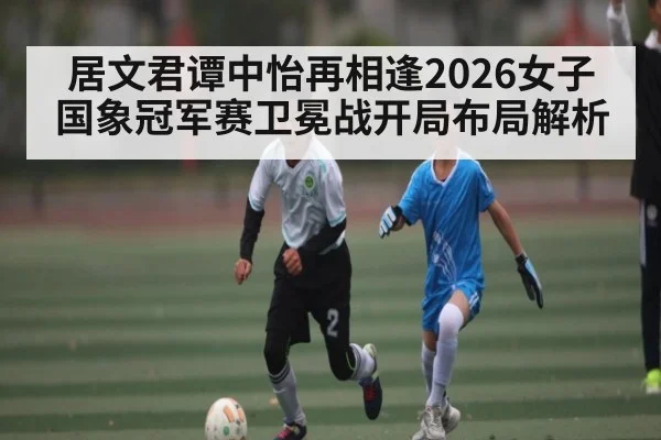 居文君谭中怡再相逢2026女子国象冠军赛卫冕战开局布局解析